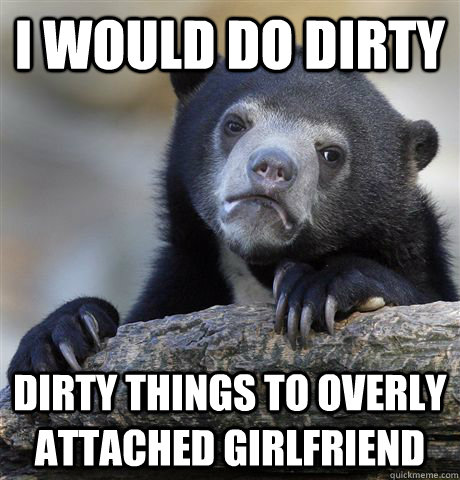 I would do Dirty Dirty things to overly attached girlfriend  Confession Bear