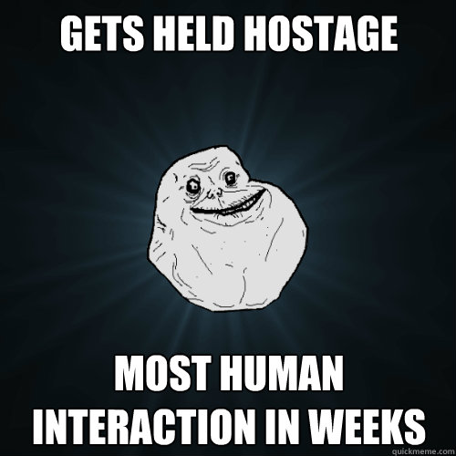 Gets held hostage most human interaction in weeks  Forever Alone