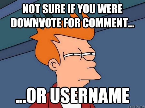 Not sure if you were downvote for comment... ...or username  Futurama Fry