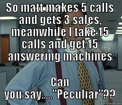 SO MATT MAKES 5 CALLS AND GETS 3 SALES, MEANWHILE I TAKE 15 CALLS AND GET 15 ANSWERING MACHINES CAN YOU SAY.....