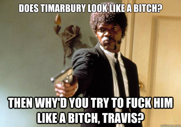 Does timarbury look like a bitch? Then why'd you try to fuck him like a bitch, travis? - Does timarbury look like a bitch? Then why'd you try to fuck him like a bitch, travis?  Samuel L Jackson