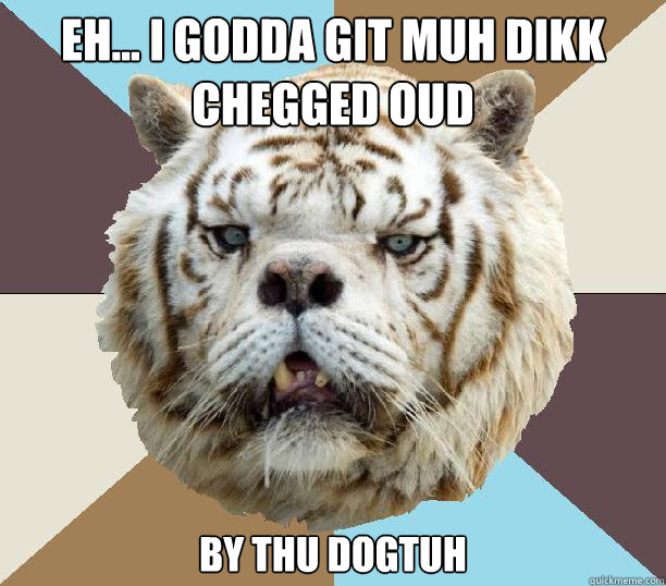 eh... i godda git muh dikk chegged oud  by thu dogtuh  