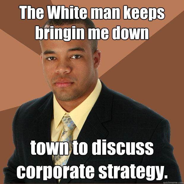 The White man keeps bringin me down town to discuss corporate strategy.  Successful Black Man