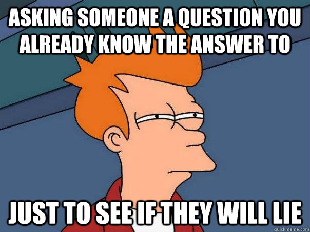 Asking someone a question you already know the answer to Just to see if they will lie  Futurama Fry