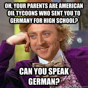 Oh, your parents are American Oil tycoons who sent you to Germany for high school? Can you speak German?  Condescending Wonka