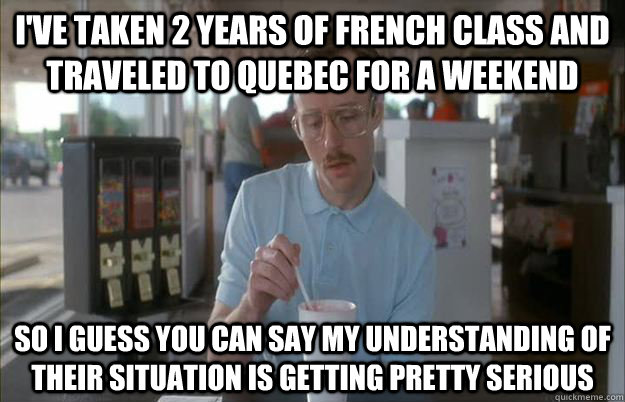 I've taken 2 years of french class and traveled to quebec for a weekend  So I guess you can say my understanding of their situation is getting pretty serious  Things are getting pretty serious