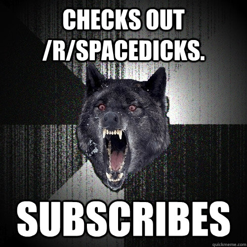 checks out /r/spacedicks. subscribes  Insanity Wolf