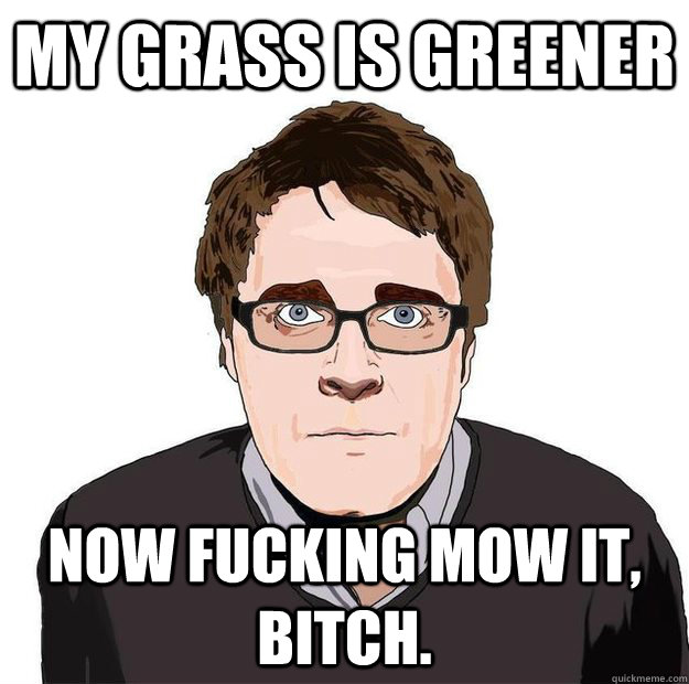 MY GRASS IS GREENER NOW FUCKING MOW IT, BITCH.  Always Online Adam Orth