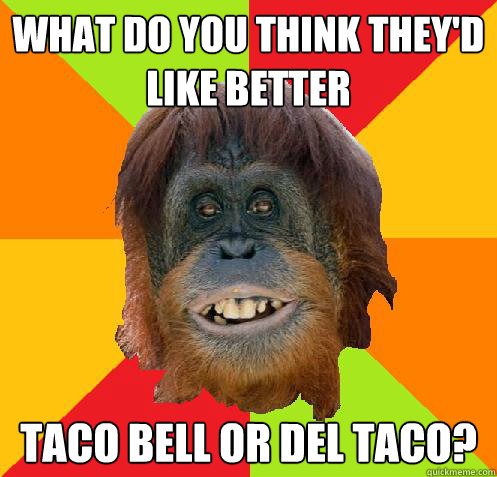 what do you think they'd like better taco bell or del taco?  Culturally Oblivious Orangutan