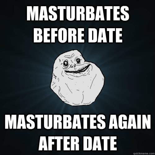 masturbates before date masturbates again after date  Forever Alone