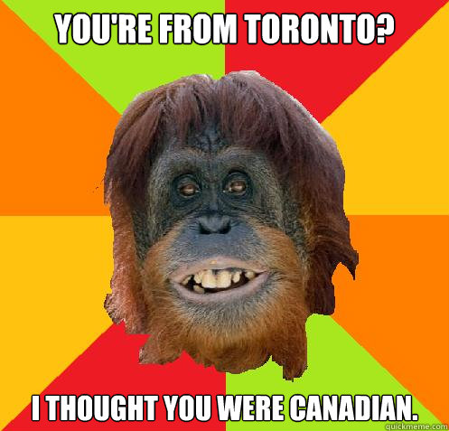 You're from Toronto? I thought you were Canadian.  Culturally Oblivious Orangutan