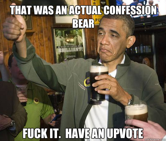 That was an actual confession bear Fuck it.  Have an upvote  Upvoting Obama