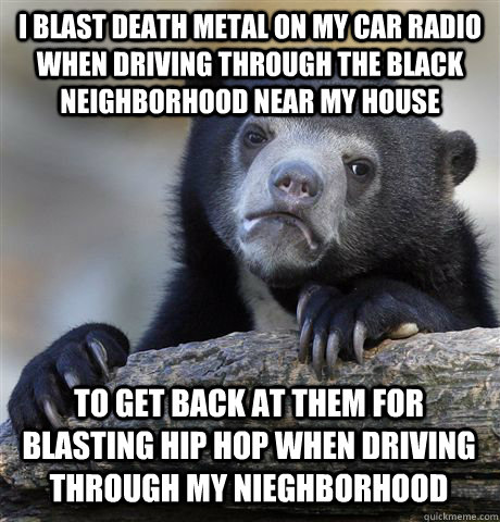 I blast death metal on my car radio when driving through the black neighborhood near my house to get back at them for blasting hip hop when driving through my nieghborhood - I blast death metal on my car radio when driving through the black neighborhood near my house to get back at them for blasting hip hop when driving through my nieghborhood  Confession Bear