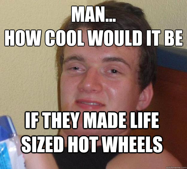 man... 
HOW COOL WOULD IT BE  IF THEY MADE life sized hot wheels - man... 
HOW COOL WOULD IT BE  IF THEY MADE life sized hot wheels  10 Guy