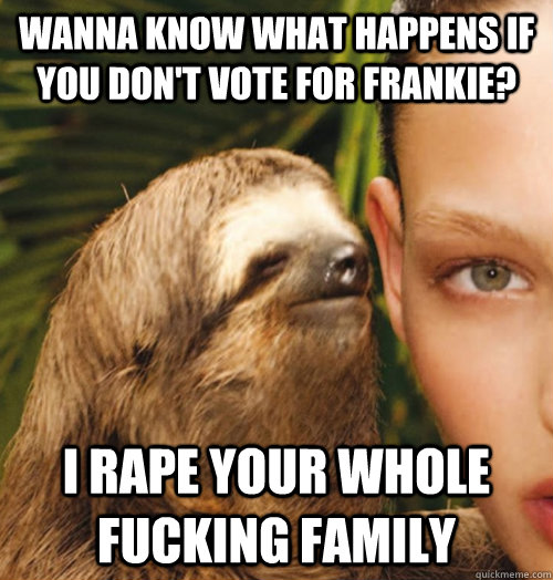 Wanna Know what happens if you don't vote for Frankie? I rape your whole fucking family   Whispering Sloth