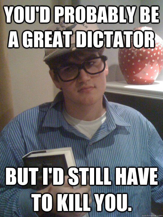 You'd probably be a great dictator but i'd still have to kill you.  