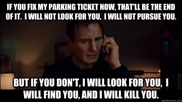 if you fix my parking ticket now, that'll be the end of it.  I will not look for you,  I will not pursue you. But if you don't, i will look for you,  i will find you, and i will kill you. - if you fix my parking ticket now, that'll be the end of it.  I will not look for you,  I will not pursue you. But if you don't, i will look for you,  i will find you, and i will kill you.  Misc