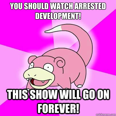 You should watch Arrested Development! This show will go on forever!  Slowpoke