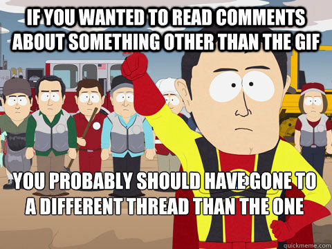 If you wanted to read comments about something other than the gif you probably should have gone to a different thread than the one nested under the gif that was posted.  Captain Hindsight