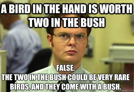 a bird in the hand is worth two in the bush False.
the two in the bush could be very rare birds, and they come with a bush. - a bird in the hand is worth two in the bush False.
the two in the bush could be very rare birds, and they come with a bush.  Schrute