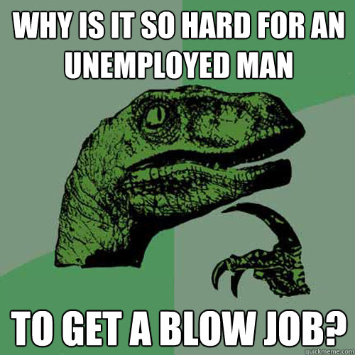 Why is it so hard for an unemployed man to get a blow job?  Philosoraptor