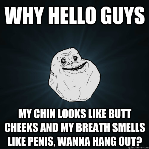 Why Hello Guys my chin looks like butt cheeks and my breath smells like penis, wanna hang out?  Forever Alone