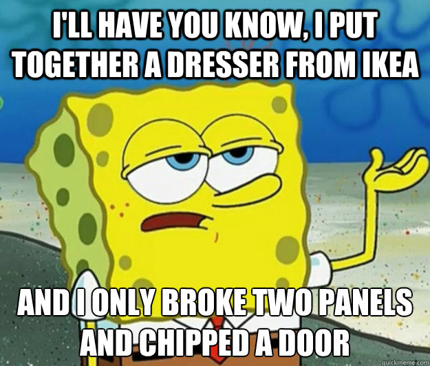 I'll have you know, I put together a dresser from IKEA And I only broke two panels and chipped a door  Tough Spongebob