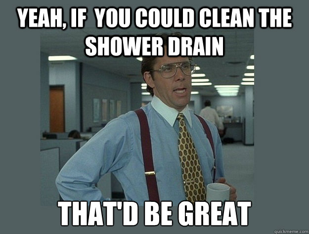 Yeah, if  you could clean the shower drain That'd be great  Office Space Lumbergh