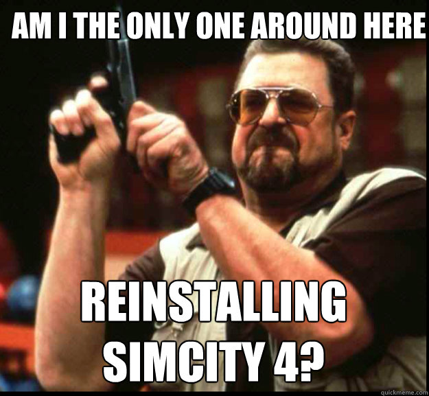 AM I THE ONLY ONE AROUND HERE Reinstalling
SimCity 4? - AM I THE ONLY ONE AROUND HERE Reinstalling
SimCity 4?  The Big Lebowski