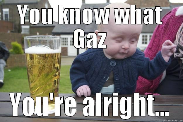 You know what - YOU KNOW WHAT GAZ YOU'RE ALRIGHT... drunk baby