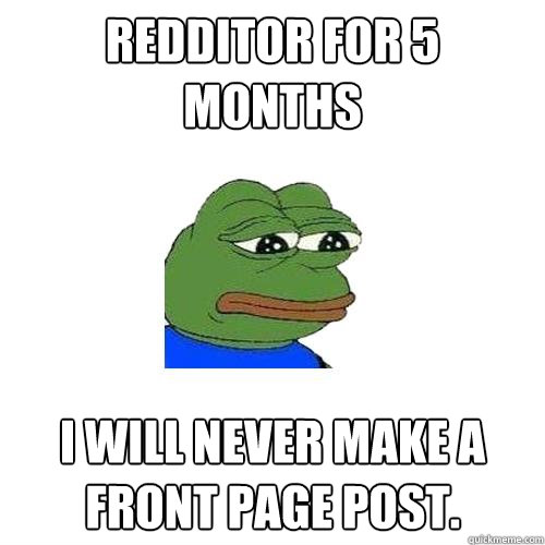 Redditor for 5 months I will never make a front page post.  Sad Frog