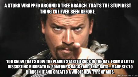 A stork wrapped around a tree branch. That’s the stupidest thing I’ve ever seen before. You know that’s how the plague started back in the day. From a little disgusting birdbath in someone’s back yard that rats… made sex to b  kenny powers