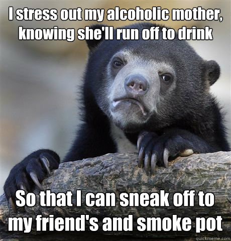 I stress out my alcoholic mother, knowing she'll run off to drink So that I can sneak off to my friend's and smoke pot  Confession Bear