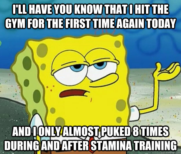 I'll have you know that I hit the gym for the first time again today And I only almost puked 8 times during and after stamina training  Tough Spongebob