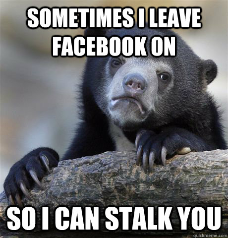 sometimes i leave facebook on so i can stalk you  Confession Bear