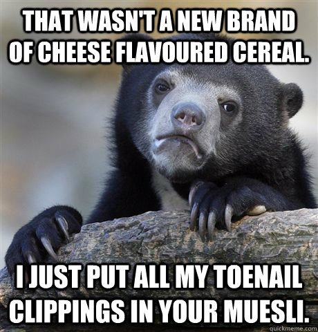 that wasn't a new brand of cheese flavoured cereal. i just put all my toenail clippings in your muesli. - that wasn't a new brand of cheese flavoured cereal. i just put all my toenail clippings in your muesli.  Confession Bear