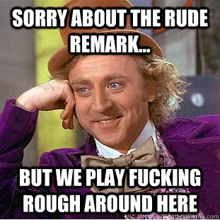 Sorry about the rude remark... but we play fucking rough around here  Condescending Wonka