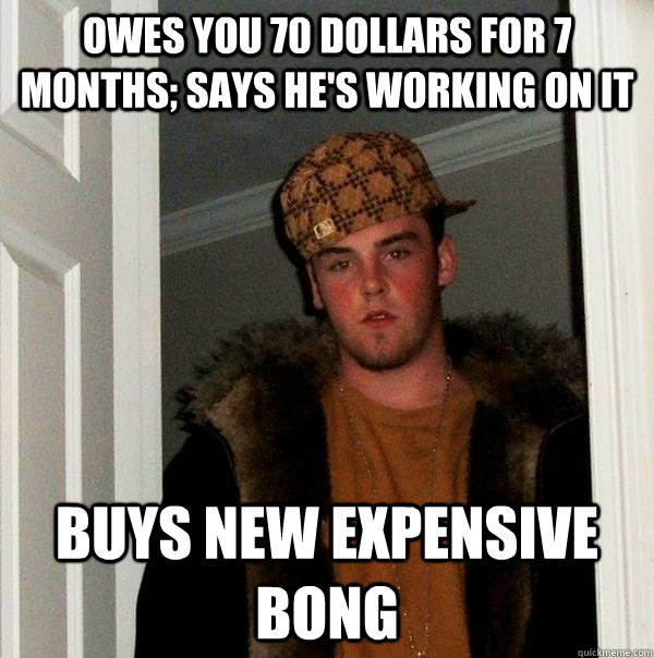 Owes you 70 dollars for 7 months; says he's working on it Buys new expensive bong  Scumbag Steve