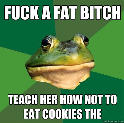 fuck a fat bitch teach her how not to eat cookies the  Foul Bachelor Frog