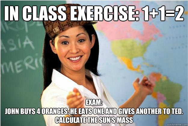 In class exercise: 1+1=2 Exam: 
John buys 4 oranges. He eats one and gives another to Ted. 
Calculate the sun's mass  Scumbag Teacher