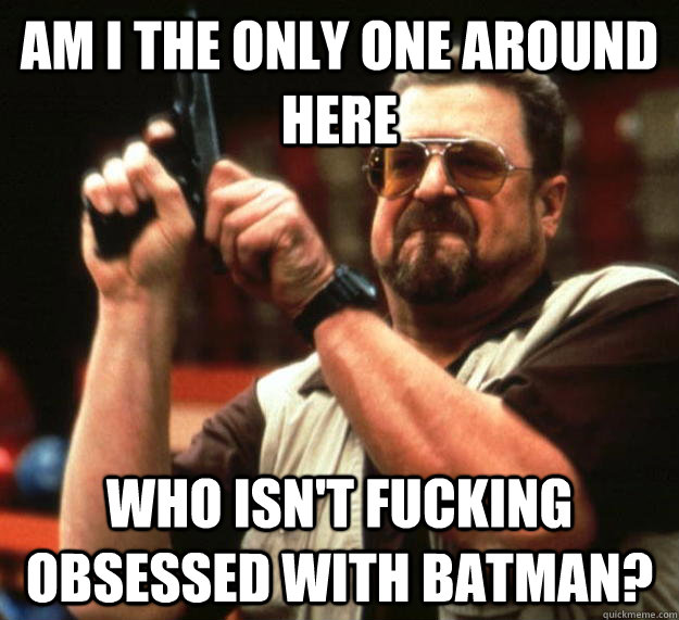 am I the only one around here Who isn't fucking obsessed with batman?  Angry Walter