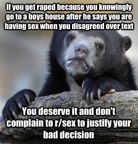 If you get raped because you knowingly go to a boys house after he says you are having sex when you disagreed over text You deserve it and don't complain to r/sex to justify your bad decision  Confession Bear