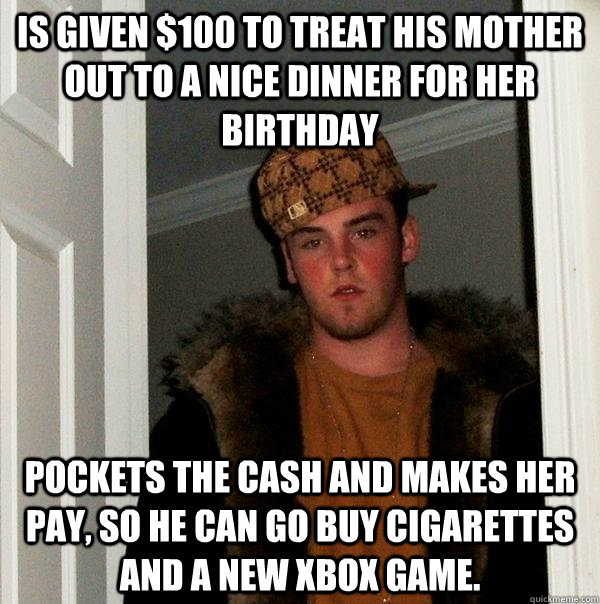 Is given $100 to treat his mother out to a nice dinner for her birthday Pockets the cash and makes her pay, so he can go buy cigarettes and a new xbox game.  Scumbag Steve