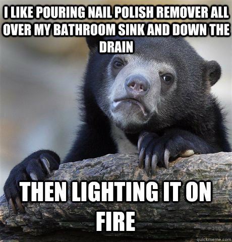 i like pouring nail polish remover all over my bathroom sink and down the drain then lighting it on fire  Confession Bear