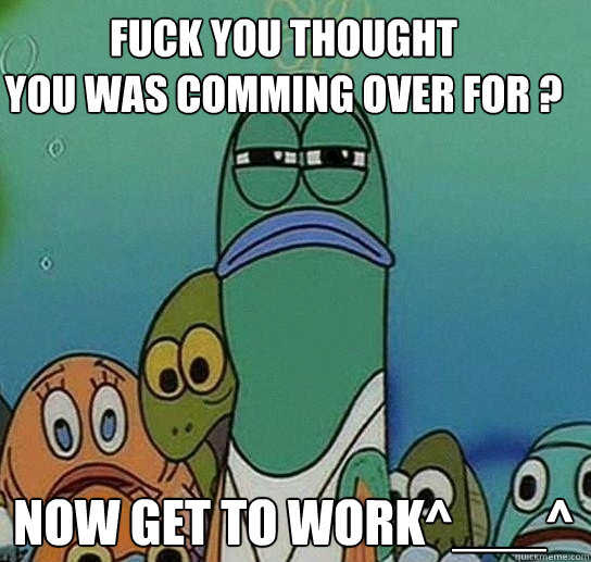 Fuck You Thought
You Was Comming Over For ?
 Now Get To work^___^  Serious fish SpongeBob