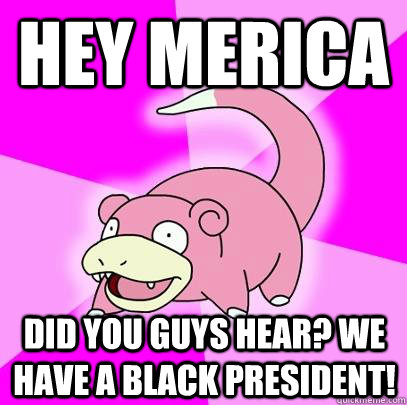 HEY MERICA DID YOU GUYS HEAR? WE HAVE A BLACK PRESIDENT!  Slowpoke