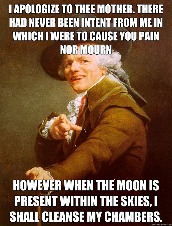 I apologize to thee mother. there had never been intent from me in which i were to cause you pain nor mourn however when the moon is present within the skies, i shall cleanse my chambers.  Joseph Ducreux