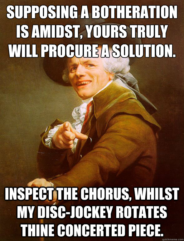 Supposing a botheration is amidst, yours truly will procure a solution.
 Inspect the chorus, whilst my disc-jockey rotates thine concerted piece.  Joseph Ducreux