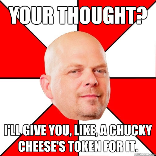 Your thought? I'll give you, like, a chucky cheese's token for it.  Pawn Star