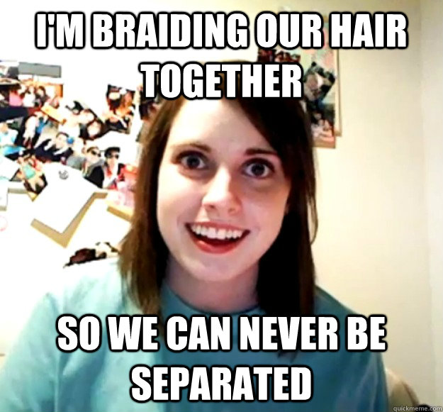 I'm braiding our hair together So we can never be separated - I'm braiding our hair together So we can never be separated  Overly Attached Girlfriend